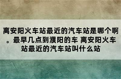 离安阳火车站最近的汽车站是哪个啊。最早几点到濮阳的车 离安阳火车站最近的汽车站叫什么站